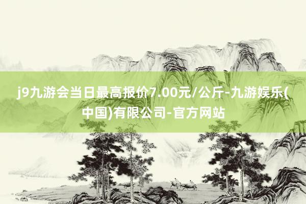 j9九游会当日最高报价7.00元/公斤-九游娱乐(中国)有限公司-官方网站