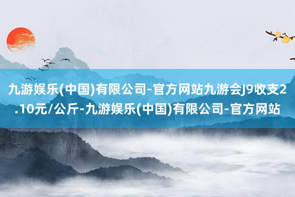 九游娱乐(中国)有限公司-官方网站九游会J9收支2.10元/公斤-九游娱乐(中国)有限公司-官方网站