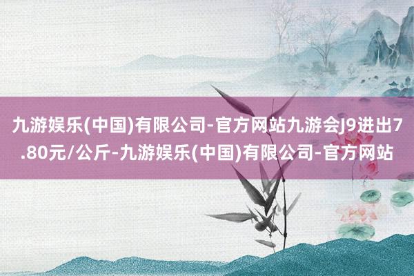 九游娱乐(中国)有限公司-官方网站九游会J9进出7.80元/公斤-九游娱乐(中国)有限公司-官方网站