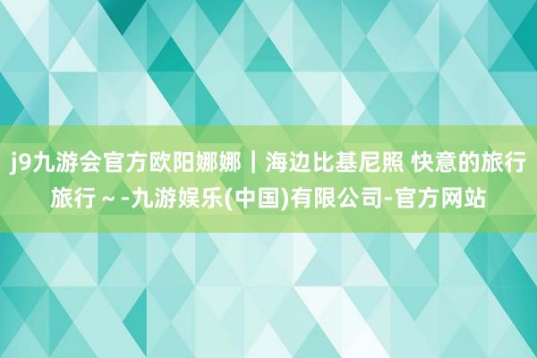 j9九游会官方欧阳娜娜｜海边比基尼照 快意的旅行旅行～-九游娱乐(中国)有限公司-官方网站