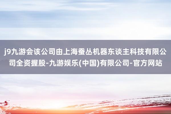 j9九游会该公司由上海蚕丛机器东谈主科技有限公司全资握股-九游娱乐(中国)有限公司-官方网站