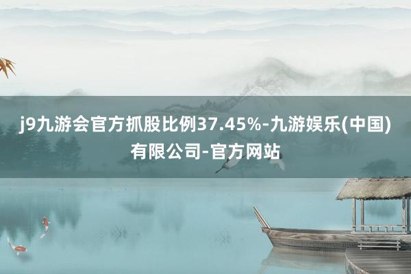 j9九游会官方抓股比例37.45%-九游娱乐(中国)有限公司-官方网站