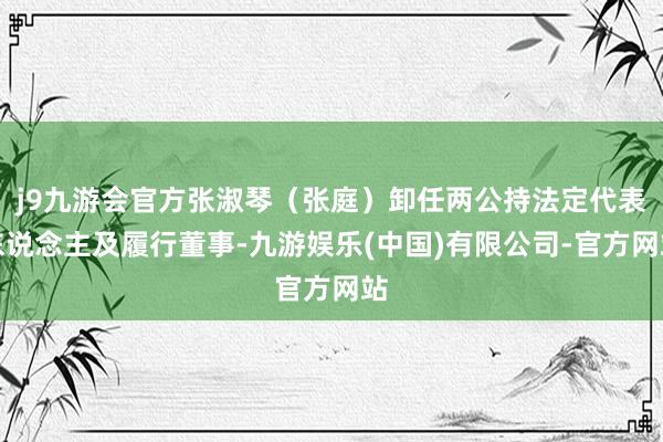 j9九游会官方张淑琴（张庭）卸任两公持法定代表东说念主及履行董事-九游娱乐(中国)有限公司-官方网站