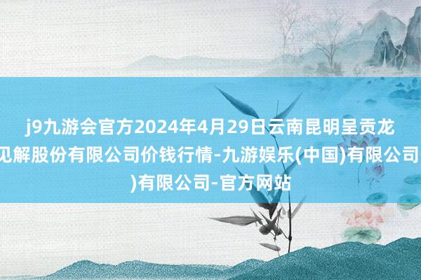 j9九游会官方2024年4月29日云南昆明呈贡龙城农产物见解股份有限公司价钱行情-九游娱乐(中国)有限公司-官方网站