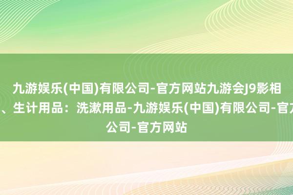 九游娱乐(中国)有限公司-官方网站九游会J9影相机等3、生计用品：洗漱用品-九游娱乐(中国)有限公司-官方网站