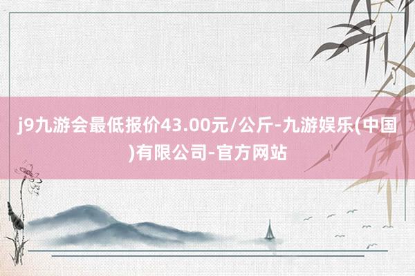 j9九游会最低报价43.00元/公斤-九游娱乐(中国)有限公司-官方网站