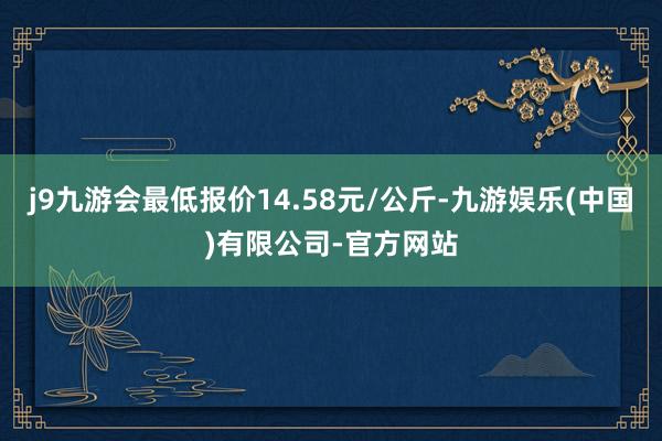 j9九游会最低报价14.58元/公斤-九游娱乐(中国)有限公司-官方网站