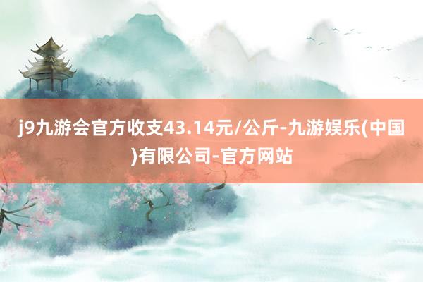 j9九游会官方收支43.14元/公斤-九游娱乐(中国)有限公司-官方网站