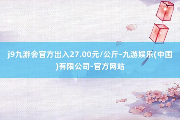 j9九游会官方出入27.00元/公斤-九游娱乐(中国)有限公司-官方网站