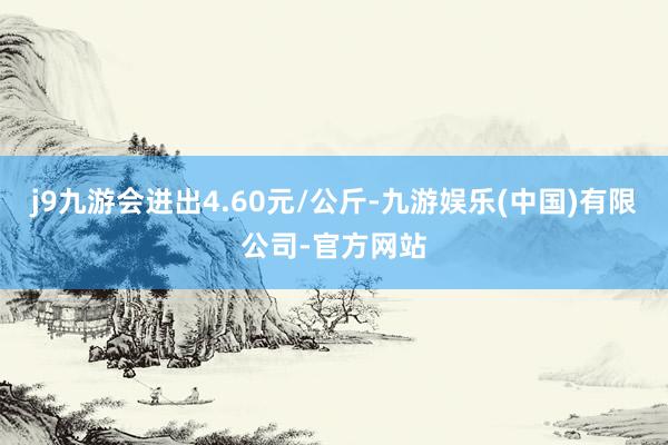 j9九游会进出4.60元/公斤-九游娱乐(中国)有限公司-官方网站