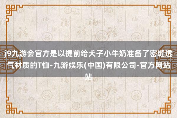 j9九游会官方是以提前给犬子小牛奶准备了密缝透气材质的T恤-九游娱乐(中国)有限公司-官方网站