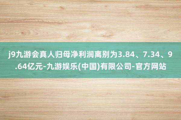 j9九游会真人归母净利润离别为3.84、7.34、9.64亿元-九游娱乐(中国)有限公司-官方网站