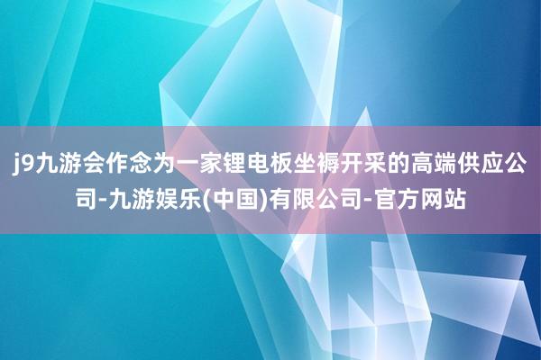 j9九游会作念为一家锂电板坐褥开采的高端供应公司-九游娱乐(中国)有限公司-官方网站