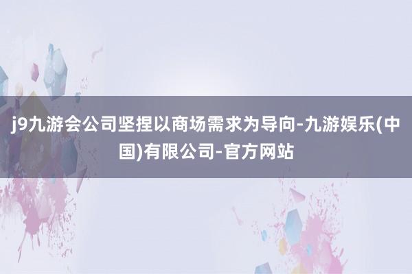 j9九游会公司坚捏以商场需求为导向-九游娱乐(中国)有限公司-官方网站