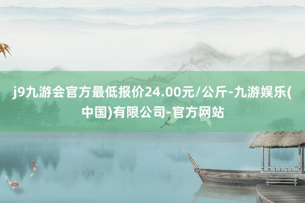 j9九游会官方最低报价24.00元/公斤-九游娱乐(中国)有限公司-官方网站