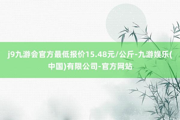 j9九游会官方最低报价15.48元/公斤-九游娱乐(中国)有限公司-官方网站