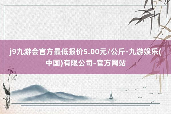 j9九游会官方最低报价5.00元/公斤-九游娱乐(中国)有限公司-官方网站