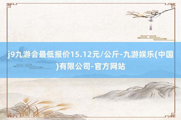 j9九游会最低报价15.12元/公斤-九游娱乐(中国)有限公司-官方网站