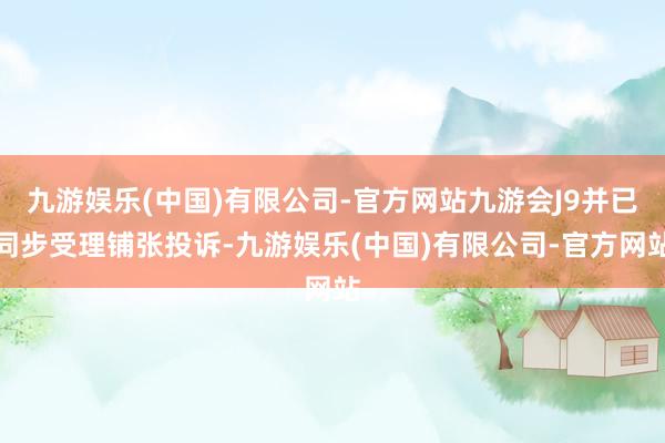 九游娱乐(中国)有限公司-官方网站九游会J9并已同步受理铺张投诉-九游娱乐(中国)有限公司-官方网站