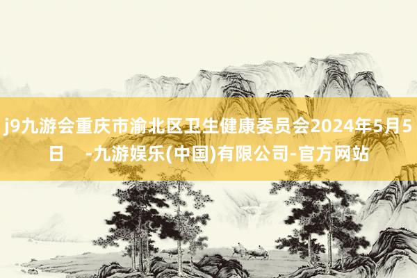 j9九游会重庆市渝北区卫生健康委员会2024年5月5日    -九游娱乐(中国)有限公司-官方网站