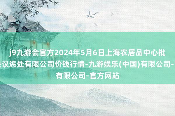 j9九游会官方2024年5月6日上海农居品中心批发阛阓决议惩处有限公司价钱行情-九游娱乐(中国)有限公司-官方网站