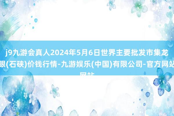 j9九游会真人2024年5月6日世界主要批发市集龙眼(石硖)价钱行情-九游娱乐(中国)有限公司-官方网站