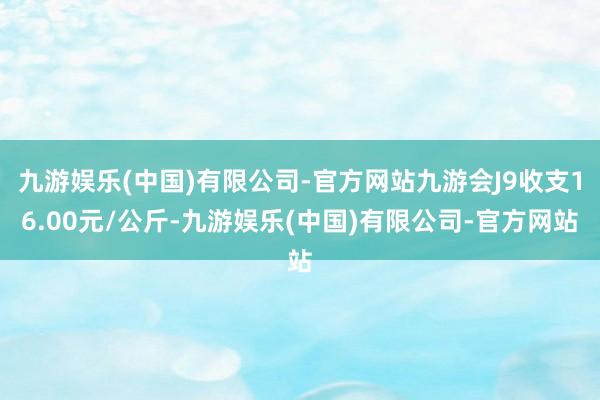 九游娱乐(中国)有限公司-官方网站九游会J9收支16.00元/公斤-九游娱乐(中国)有限公司-官方网站