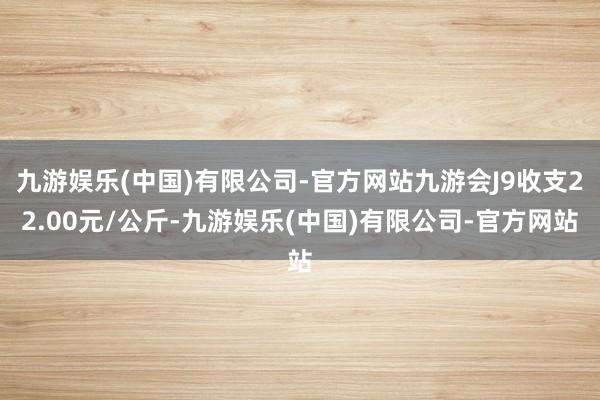 九游娱乐(中国)有限公司-官方网站九游会J9收支22.00元/公斤-九游娱乐(中国)有限公司-官方网站