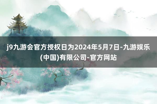 j9九游会官方授权日为2024年5月7日-九游娱乐(中国)有限公司-官方网站