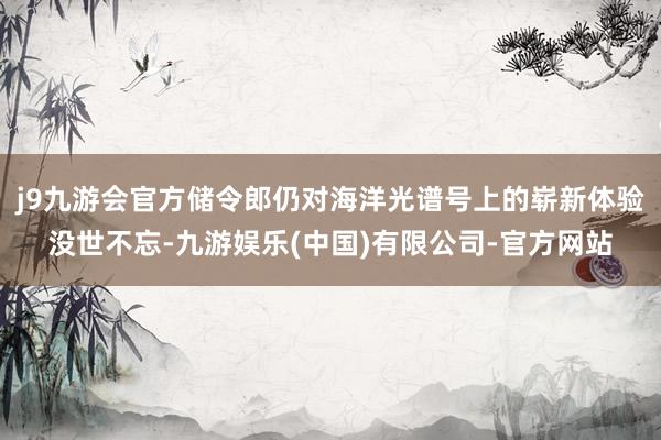 j9九游会官方储令郎仍对海洋光谱号上的崭新体验没世不忘-九游娱乐(中国)有限公司-官方网站