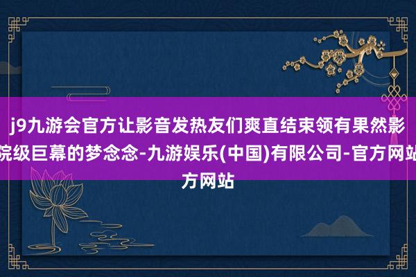 j9九游会官方让影音发热友们爽直结束领有果然影院级巨幕的梦念念-九游娱乐(中国)有限公司-官方网站