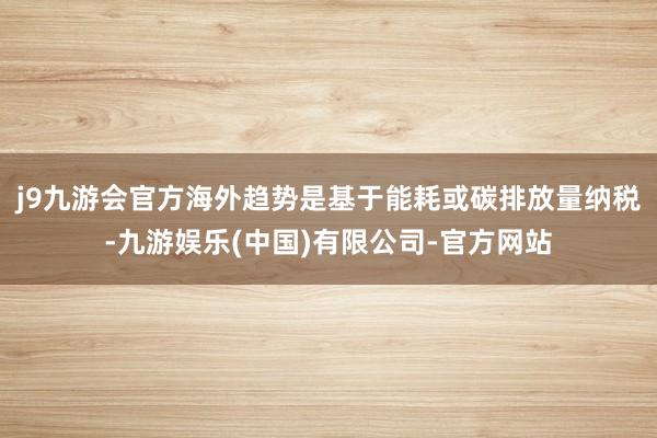 j9九游会官方海外趋势是基于能耗或碳排放量纳税-九游娱乐(中国)有限公司-官方网站