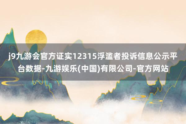 j9九游会官方证实12315浮滥者投诉信息公示平台数据-九游娱乐(中国)有限公司-官方网站