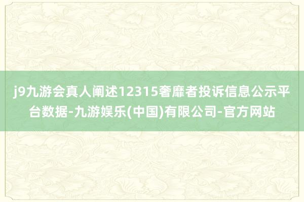 j9九游会真人阐述12315奢靡者投诉信息公示平台数据-九游娱乐(中国)有限公司-官方网站