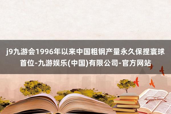 j9九游会1996年以来中国粗钢产量永久保捏寰球首位-九游娱乐(中国)有限公司-官方网站