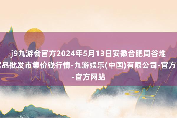 j9九游会官方2024年5月13日安徽合肥周谷堆农居品批发市集价钱行情-九游娱乐(中国)有限公司-官方网站