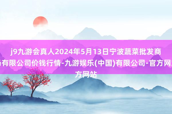 j9九游会真人2024年5月13日宁波蔬菜批发商场有限公司价钱行情-九游娱乐(中国)有限公司-官方网站