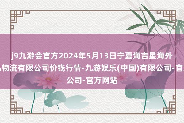 j9九游会官方2024年5月13日宁夏海吉星海外农居品物流有限公司价钱行情-九游娱乐(中国)有限公司-官方网站