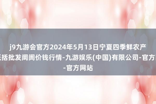 j9九游会官方2024年5月13日宁夏四季鲜农产物概括批发阛阓价钱行情-九游娱乐(中国)有限公司-官方网站