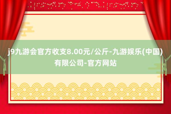 j9九游会官方收支8.00元/公斤-九游娱乐(中国)有限公司-官方网站