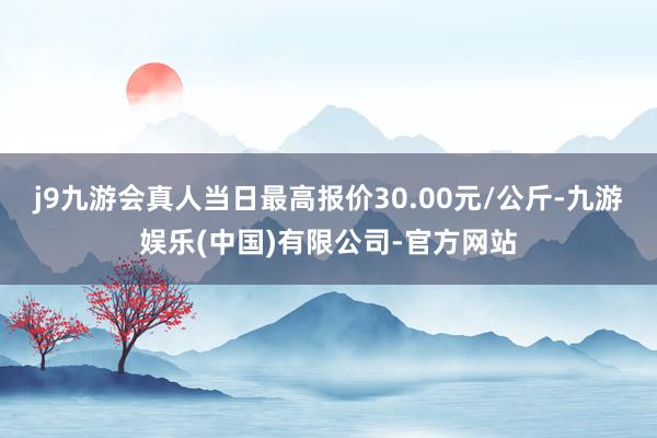 j9九游会真人当日最高报价30.00元/公斤-九游娱乐(中国)有限公司-官方网站