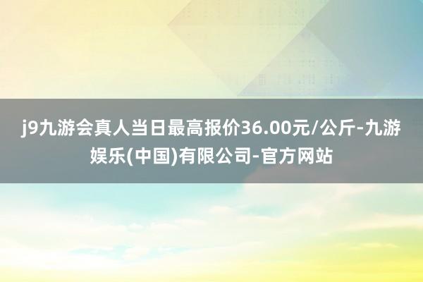 j9九游会真人当日最高报价36.00元/公斤-九游娱乐(中国)有限公司-官方网站