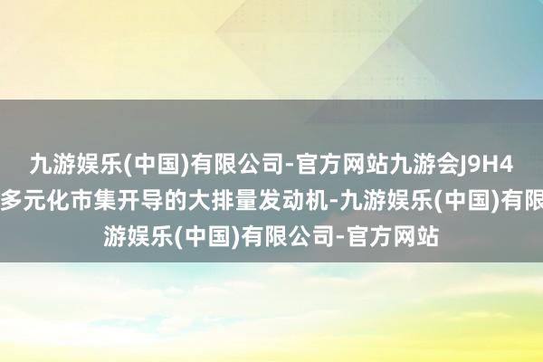 九游娱乐(中国)有限公司-官方网站九游会J9H4J20是面向寰球多元化市集开导的大排量发动机-九游娱乐(中国)有限公司-官方网站