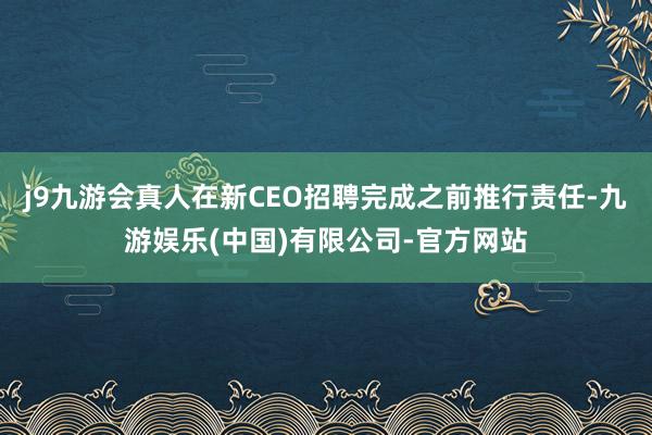 j9九游会真人在新CEO招聘完成之前推行责任-九游娱乐(中国)有限公司-官方网站