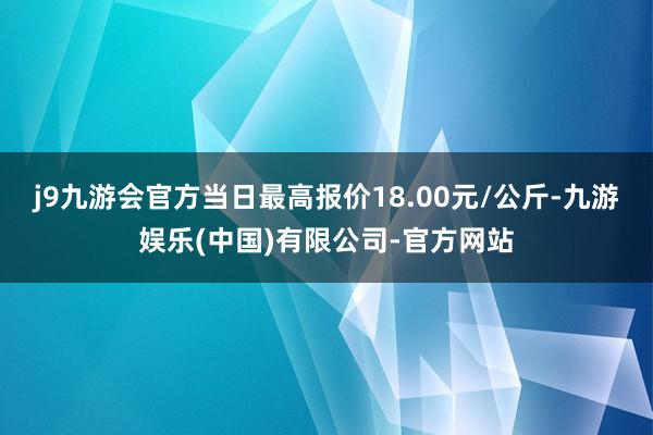 j9九游会官方当日最高报价18.00元/公斤-九游娱乐(中国)有限公司-官方网站