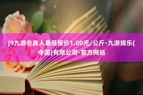 j9九游会真人最低报价1.00元/公斤-九游娱乐(中国)有限公司-官方网站