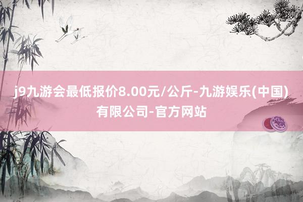 j9九游会最低报价8.00元/公斤-九游娱乐(中国)有限公司-官方网站