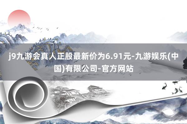 j9九游会真人正股最新价为6.91元-九游娱乐(中国)有限公司-官方网站