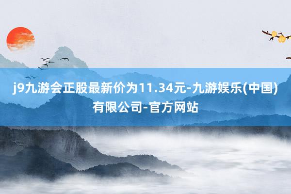 j9九游会正股最新价为11.34元-九游娱乐(中国)有限公司-官方网站