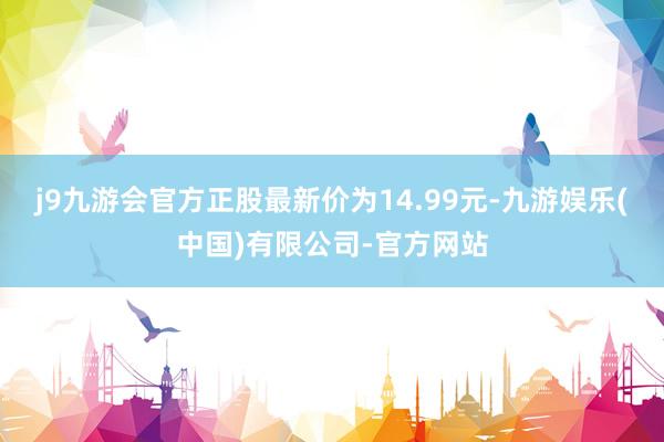 j9九游会官方正股最新价为14.99元-九游娱乐(中国)有限公司-官方网站